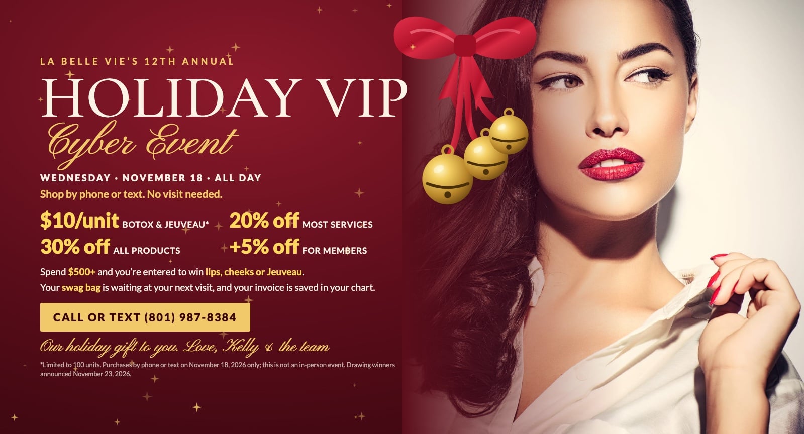 La Belle Vie's 12th Annual Holiday VIP Cyber Event, Wednesday, November 18, all day. Shop by phone or text, no visit needed: Botox and Jeuveau $10/unit (limited to 100 units), 20% off most services, 30% off all products, members an extra 5% off. Spend $500 or more to be entered to win lips, cheeks or Jeuveau. Your swag bag is waiting at your next visit and your invoice is saved in your chart. Call or text (801) 987-8384.